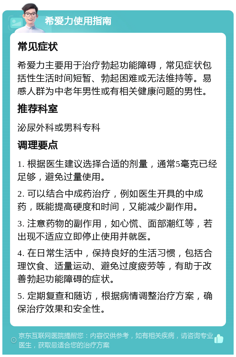 希爱力使用指南 常见症状 希爱力主要用于治疗勃起功能障碍，常见症状包括性生活时间短暂、勃起困难或无法维持等。易感人群为中老年男性或有相关健康问题的男性。 推荐科室 泌尿外科或男科专科 调理要点 1. 根据医生建议选择合适的剂量，通常5毫克已经足够，避免过量使用。 2. 可以结合中成药治疗，例如医生开具的中成药，既能提高硬度和时间，又能减少副作用。 3. 注意药物的副作用，如心慌、面部潮红等，若出现不适应立即停止使用并就医。 4. 在日常生活中，保持良好的生活习惯，包括合理饮食、适量运动、避免过度疲劳等，有助于改善勃起功能障碍的症状。 5. 定期复查和随访，根据病情调整治疗方案，确保治疗效果和安全性。