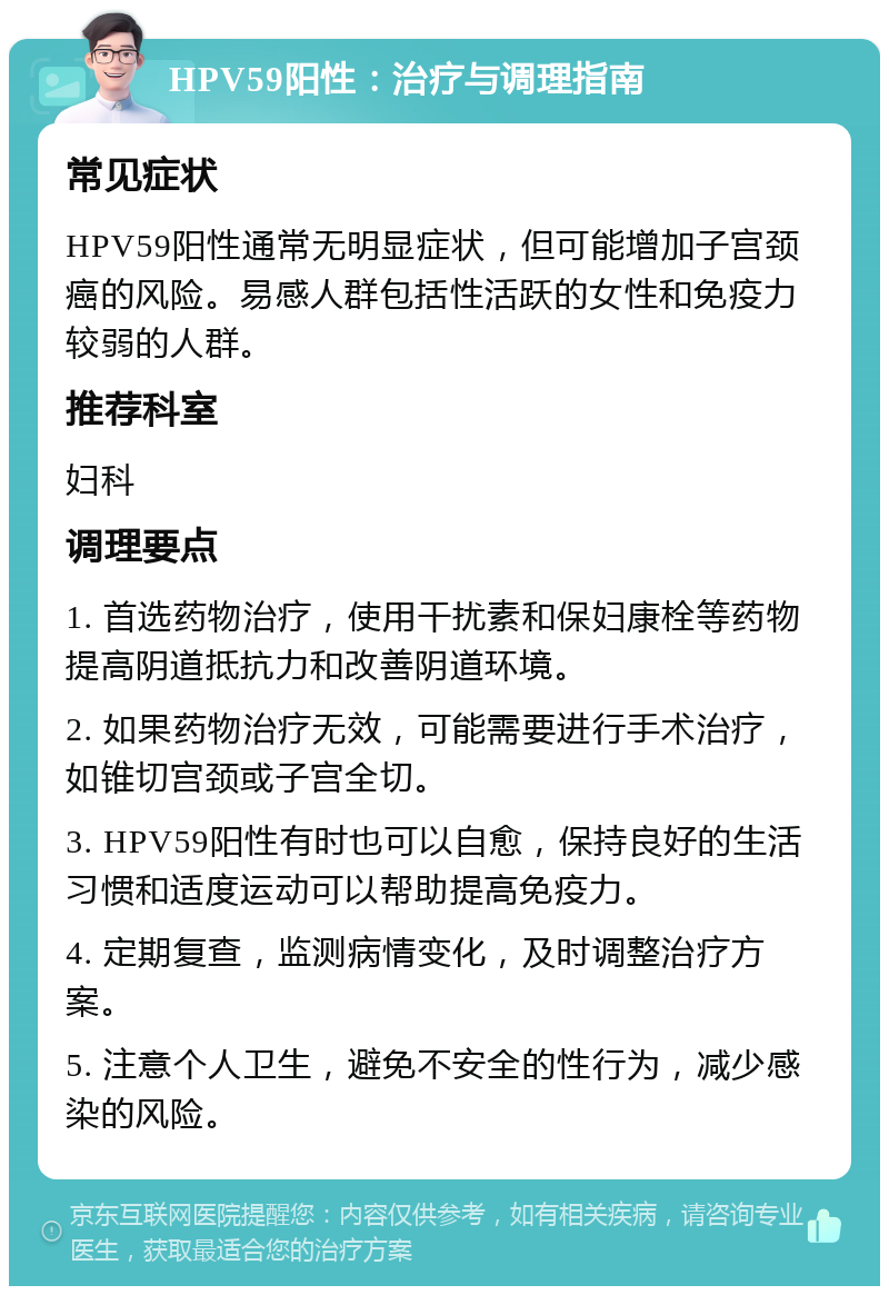 HPV59阳性：治疗与调理指南 常见症状 HPV59阳性通常无明显症状，但可能增加子宫颈癌的风险。易感人群包括性活跃的女性和免疫力较弱的人群。 推荐科室 妇科 调理要点 1. 首选药物治疗，使用干扰素和保妇康栓等药物提高阴道抵抗力和改善阴道环境。 2. 如果药物治疗无效，可能需要进行手术治疗，如锥切宫颈或子宫全切。 3. HPV59阳性有时也可以自愈，保持良好的生活习惯和适度运动可以帮助提高免疫力。 4. 定期复查，监测病情变化，及时调整治疗方案。 5. 注意个人卫生，避免不安全的性行为，减少感染的风险。