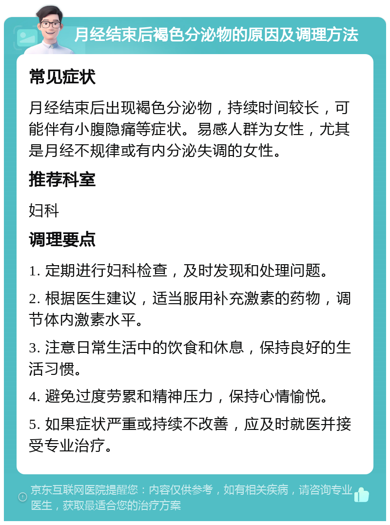 月经结束后褐色分泌物的原因及调理方法 常见症状 月经结束后出现褐色分泌物，持续时间较长，可能伴有小腹隐痛等症状。易感人群为女性，尤其是月经不规律或有内分泌失调的女性。 推荐科室 妇科 调理要点 1. 定期进行妇科检查，及时发现和处理问题。 2. 根据医生建议，适当服用补充激素的药物，调节体内激素水平。 3. 注意日常生活中的饮食和休息，保持良好的生活习惯。 4. 避免过度劳累和精神压力，保持心情愉悦。 5. 如果症状严重或持续不改善，应及时就医并接受专业治疗。