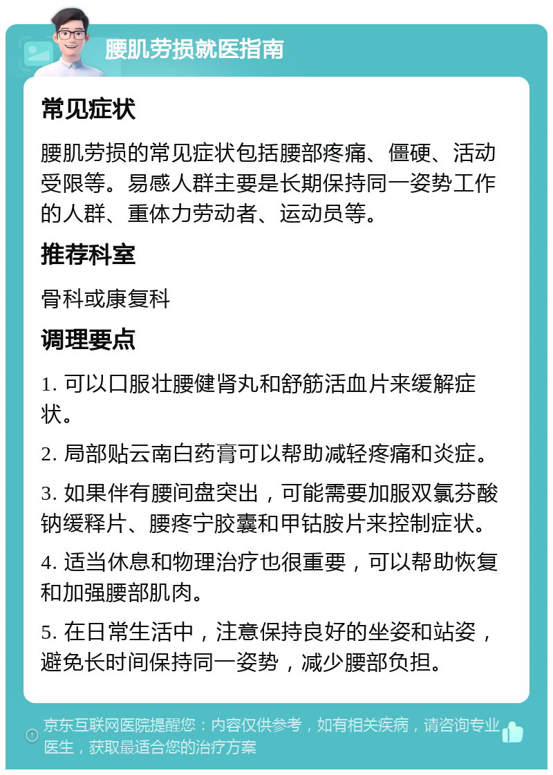 腰肌劳损就医指南 常见症状 腰肌劳损的常见症状包括腰部疼痛、僵硬、活动受限等。易感人群主要是长期保持同一姿势工作的人群、重体力劳动者、运动员等。 推荐科室 骨科或康复科 调理要点 1. 可以口服壮腰健肾丸和舒筋活血片来缓解症状。 2. 局部贴云南白药膏可以帮助减轻疼痛和炎症。 3. 如果伴有腰间盘突出，可能需要加服双氯芬酸钠缓释片、腰疼宁胶囊和甲钴胺片来控制症状。 4. 适当休息和物理治疗也很重要，可以帮助恢复和加强腰部肌肉。 5. 在日常生活中，注意保持良好的坐姿和站姿，避免长时间保持同一姿势，减少腰部负担。