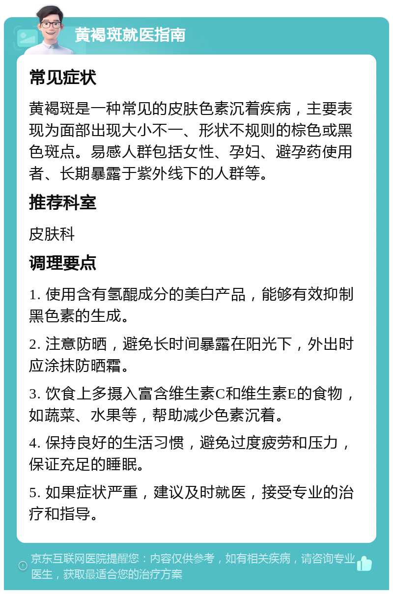 黄褐斑就医指南 常见症状 黄褐斑是一种常见的皮肤色素沉着疾病，主要表现为面部出现大小不一、形状不规则的棕色或黑色斑点。易感人群包括女性、孕妇、避孕药使用者、长期暴露于紫外线下的人群等。 推荐科室 皮肤科 调理要点 1. 使用含有氢醌成分的美白产品，能够有效抑制黑色素的生成。 2. 注意防晒，避免长时间暴露在阳光下，外出时应涂抹防晒霜。 3. 饮食上多摄入富含维生素C和维生素E的食物，如蔬菜、水果等，帮助减少色素沉着。 4. 保持良好的生活习惯，避免过度疲劳和压力，保证充足的睡眠。 5. 如果症状严重，建议及时就医，接受专业的治疗和指导。