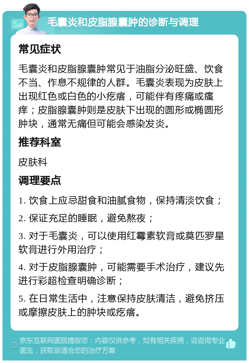 毛囊炎和皮脂腺囊肿的诊断与调理 常见症状 毛囊炎和皮脂腺囊肿常见于油脂分泌旺盛、饮食不当、作息不规律的人群。毛囊炎表现为皮肤上出现红色或白色的小疙瘩，可能伴有疼痛或瘙痒；皮脂腺囊肿则是皮肤下出现的圆形或椭圆形肿块，通常无痛但可能会感染发炎。 推荐科室 皮肤科 调理要点 1. 饮食上应忌甜食和油腻食物，保持清淡饮食； 2. 保证充足的睡眠，避免熬夜； 3. 对于毛囊炎，可以使用红霉素软膏或莫匹罗星软膏进行外用治疗； 4. 对于皮脂腺囊肿，可能需要手术治疗，建议先进行彩超检查明确诊断； 5. 在日常生活中，注意保持皮肤清洁，避免挤压或摩擦皮肤上的肿块或疙瘩。