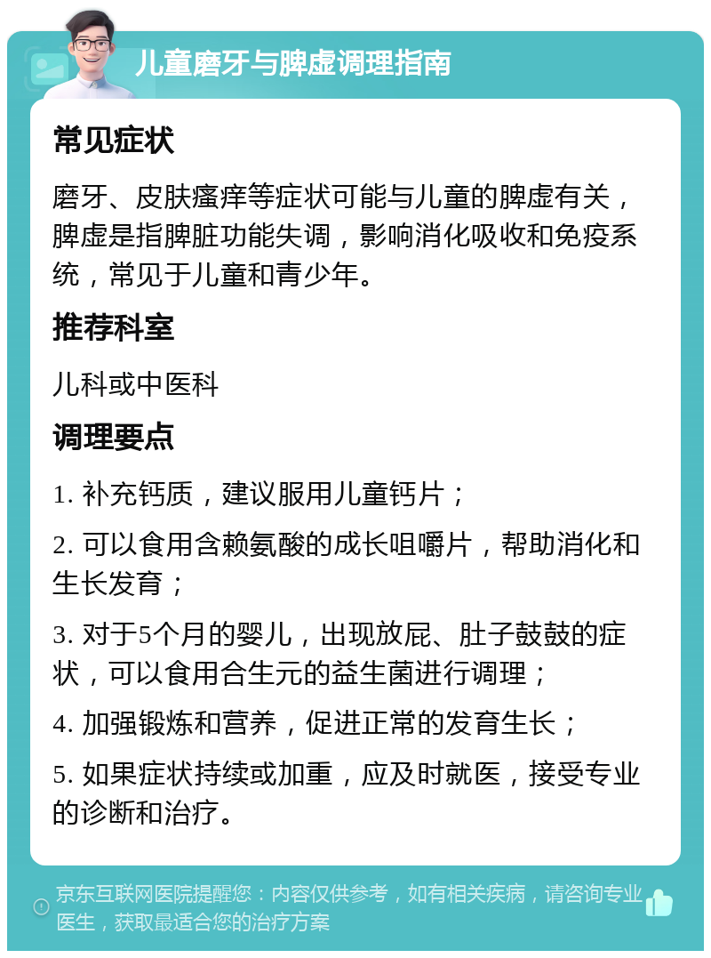 儿童磨牙与脾虚调理指南 常见症状 磨牙、皮肤瘙痒等症状可能与儿童的脾虚有关，脾虚是指脾脏功能失调，影响消化吸收和免疫系统，常见于儿童和青少年。 推荐科室 儿科或中医科 调理要点 1. 补充钙质，建议服用儿童钙片； 2. 可以食用含赖氨酸的成长咀嚼片，帮助消化和生长发育； 3. 对于5个月的婴儿，出现放屁、肚子鼓鼓的症状，可以食用合生元的益生菌进行调理； 4. 加强锻炼和营养，促进正常的发育生长； 5. 如果症状持续或加重，应及时就医，接受专业的诊断和治疗。