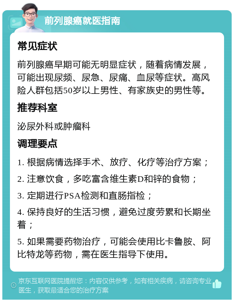 前列腺癌就医指南 常见症状 前列腺癌早期可能无明显症状，随着病情发展，可能出现尿频、尿急、尿痛、血尿等症状。高风险人群包括50岁以上男性、有家族史的男性等。 推荐科室 泌尿外科或肿瘤科 调理要点 1. 根据病情选择手术、放疗、化疗等治疗方案； 2. 注意饮食，多吃富含维生素D和锌的食物； 3. 定期进行PSA检测和直肠指检； 4. 保持良好的生活习惯，避免过度劳累和长期坐着； 5. 如果需要药物治疗，可能会使用比卡鲁胺、阿比特龙等药物，需在医生指导下使用。