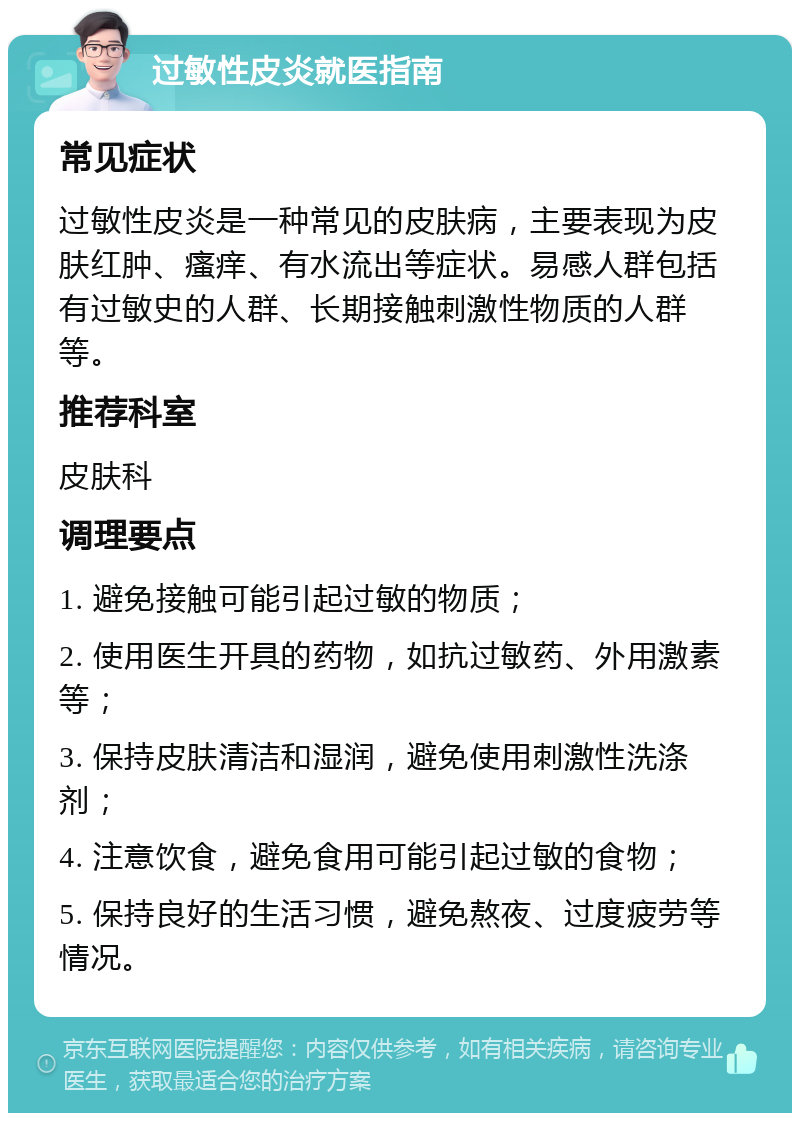 过敏性皮炎就医指南 常见症状 过敏性皮炎是一种常见的皮肤病，主要表现为皮肤红肿、瘙痒、有水流出等症状。易感人群包括有过敏史的人群、长期接触刺激性物质的人群等。 推荐科室 皮肤科 调理要点 1. 避免接触可能引起过敏的物质； 2. 使用医生开具的药物，如抗过敏药、外用激素等； 3. 保持皮肤清洁和湿润，避免使用刺激性洗涤剂； 4. 注意饮食，避免食用可能引起过敏的食物； 5. 保持良好的生活习惯，避免熬夜、过度疲劳等情况。