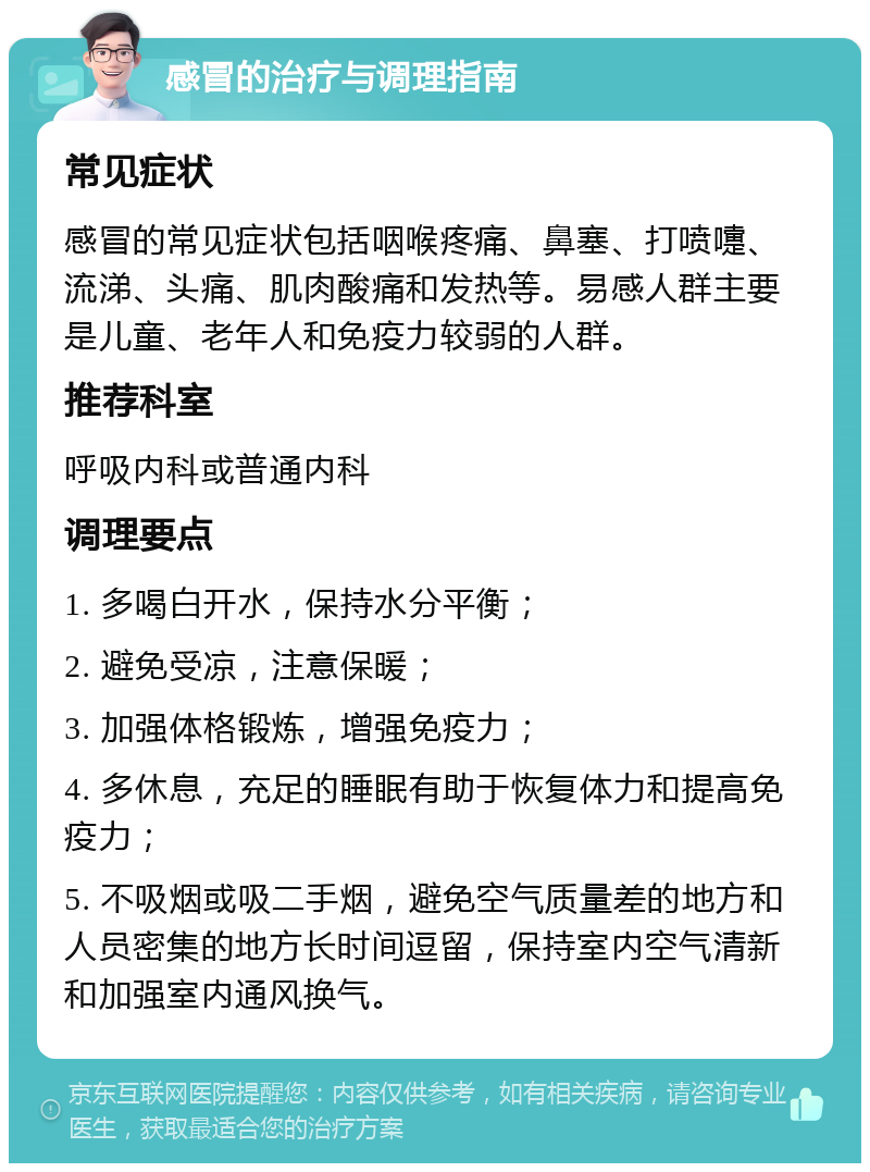 感冒的治疗与调理指南 常见症状 感冒的常见症状包括咽喉疼痛、鼻塞、打喷嚏、流涕、头痛、肌肉酸痛和发热等。易感人群主要是儿童、老年人和免疫力较弱的人群。 推荐科室 呼吸内科或普通内科 调理要点 1. 多喝白开水，保持水分平衡； 2. 避免受凉，注意保暖； 3. 加强体格锻炼，增强免疫力； 4. 多休息，充足的睡眠有助于恢复体力和提高免疫力； 5. 不吸烟或吸二手烟，避免空气质量差的地方和人员密集的地方长时间逗留，保持室内空气清新和加强室内通风换气。