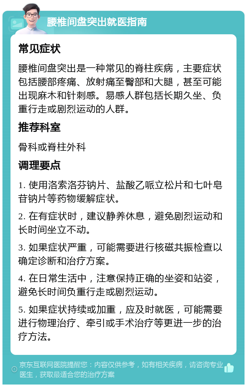 腰椎间盘突出就医指南 常见症状 腰椎间盘突出是一种常见的脊柱疾病，主要症状包括腰部疼痛、放射痛至臀部和大腿，甚至可能出现麻木和针刺感。易感人群包括长期久坐、负重行走或剧烈运动的人群。 推荐科室 骨科或脊柱外科 调理要点 1. 使用洛索洛芬钠片、盐酸乙哌立松片和七叶皂苷钠片等药物缓解症状。 2. 在有症状时，建议静养休息，避免剧烈运动和长时间坐立不动。 3. 如果症状严重，可能需要进行核磁共振检查以确定诊断和治疗方案。 4. 在日常生活中，注意保持正确的坐姿和站姿，避免长时间负重行走或剧烈运动。 5. 如果症状持续或加重，应及时就医，可能需要进行物理治疗、牵引或手术治疗等更进一步的治疗方法。