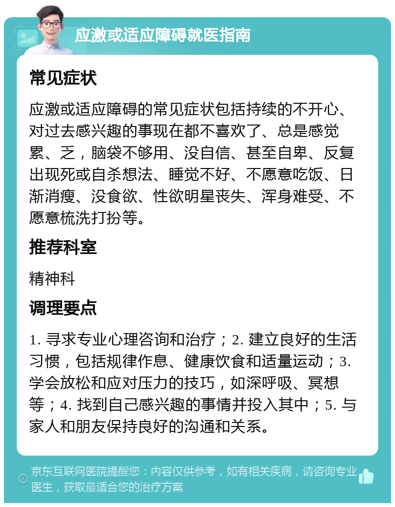 应激或适应障碍就医指南 常见症状 应激或适应障碍的常见症状包括持续的不开心、对过去感兴趣的事现在都不喜欢了、总是感觉累、乏，脑袋不够用、没自信、甚至自卑、反复出现死或自杀想法、睡觉不好、不愿意吃饭、日渐消瘦、没食欲、性欲明星丧失、浑身难受、不愿意梳洗打扮等。 推荐科室 精神科 调理要点 1. 寻求专业心理咨询和治疗；2. 建立良好的生活习惯，包括规律作息、健康饮食和适量运动；3. 学会放松和应对压力的技巧，如深呼吸、冥想等；4. 找到自己感兴趣的事情并投入其中；5. 与家人和朋友保持良好的沟通和关系。