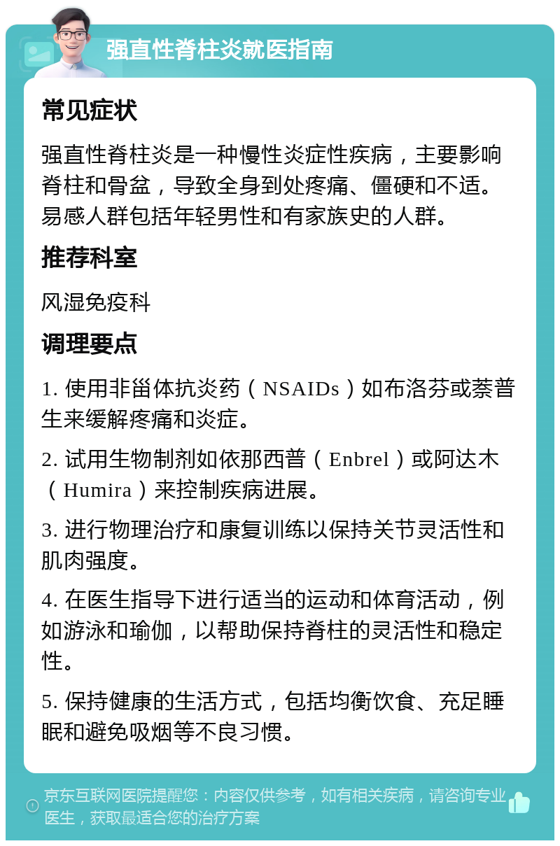 强直性脊柱炎就医指南 常见症状 强直性脊柱炎是一种慢性炎症性疾病，主要影响脊柱和骨盆，导致全身到处疼痛、僵硬和不适。易感人群包括年轻男性和有家族史的人群。 推荐科室 风湿免疫科 调理要点 1. 使用非甾体抗炎药（NSAIDs）如布洛芬或萘普生来缓解疼痛和炎症。 2. 试用生物制剂如依那西普（Enbrel）或阿达木（Humira）来控制疾病进展。 3. 进行物理治疗和康复训练以保持关节灵活性和肌肉强度。 4. 在医生指导下进行适当的运动和体育活动，例如游泳和瑜伽，以帮助保持脊柱的灵活性和稳定性。 5. 保持健康的生活方式，包括均衡饮食、充足睡眠和避免吸烟等不良习惯。