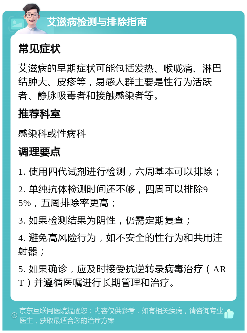 艾滋病检测与排除指南 常见症状 艾滋病的早期症状可能包括发热、喉咙痛、淋巴结肿大、皮疹等，易感人群主要是性行为活跃者、静脉吸毒者和接触感染者等。 推荐科室 感染科或性病科 调理要点 1. 使用四代试剂进行检测，六周基本可以排除； 2. 单纯抗体检测时间还不够，四周可以排除95%，五周排除率更高； 3. 如果检测结果为阴性，仍需定期复查； 4. 避免高风险行为，如不安全的性行为和共用注射器； 5. 如果确诊，应及时接受抗逆转录病毒治疗（ART）并遵循医嘱进行长期管理和治疗。