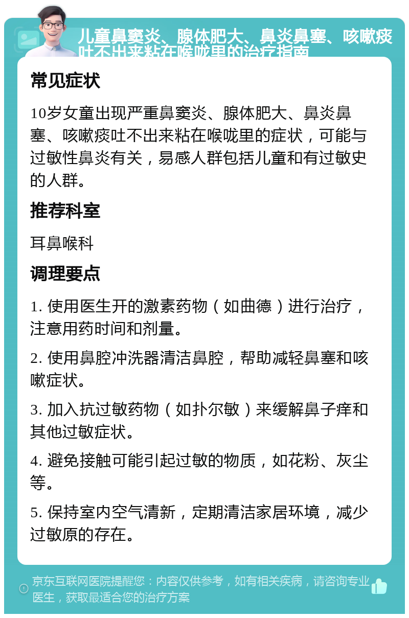 儿童鼻窦炎、腺体肥大、鼻炎鼻塞、咳嗽痰吐不出来粘在喉咙里的治疗指南 常见症状 10岁女童出现严重鼻窦炎、腺体肥大、鼻炎鼻塞、咳嗽痰吐不出来粘在喉咙里的症状，可能与过敏性鼻炎有关，易感人群包括儿童和有过敏史的人群。 推荐科室 耳鼻喉科 调理要点 1. 使用医生开的激素药物（如曲德）进行治疗，注意用药时间和剂量。 2. 使用鼻腔冲洗器清洁鼻腔，帮助减轻鼻塞和咳嗽症状。 3. 加入抗过敏药物（如扑尔敏）来缓解鼻子痒和其他过敏症状。 4. 避免接触可能引起过敏的物质，如花粉、灰尘等。 5. 保持室内空气清新，定期清洁家居环境，减少过敏原的存在。