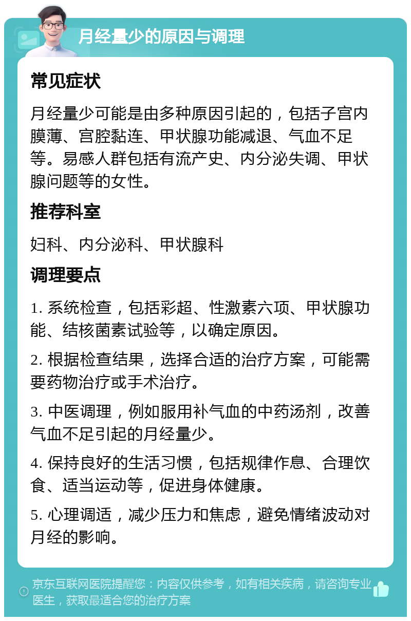 月经量少的原因与调理 常见症状 月经量少可能是由多种原因引起的，包括子宫内膜薄、宫腔黏连、甲状腺功能减退、气血不足等。易感人群包括有流产史、内分泌失调、甲状腺问题等的女性。 推荐科室 妇科、内分泌科、甲状腺科 调理要点 1. 系统检查，包括彩超、性激素六项、甲状腺功能、结核菌素试验等，以确定原因。 2. 根据检查结果，选择合适的治疗方案，可能需要药物治疗或手术治疗。 3. 中医调理，例如服用补气血的中药汤剂，改善气血不足引起的月经量少。 4. 保持良好的生活习惯，包括规律作息、合理饮食、适当运动等，促进身体健康。 5. 心理调适，减少压力和焦虑，避免情绪波动对月经的影响。