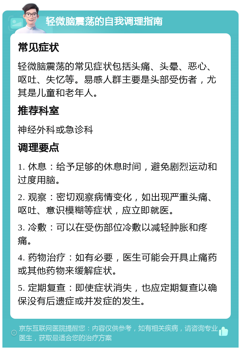 轻微脑震荡的自我调理指南 常见症状 轻微脑震荡的常见症状包括头痛、头晕、恶心、呕吐、失忆等。易感人群主要是头部受伤者，尤其是儿童和老年人。 推荐科室 神经外科或急诊科 调理要点 1. 休息：给予足够的休息时间，避免剧烈运动和过度用脑。 2. 观察：密切观察病情变化，如出现严重头痛、呕吐、意识模糊等症状，应立即就医。 3. 冷敷：可以在受伤部位冷敷以减轻肿胀和疼痛。 4. 药物治疗：如有必要，医生可能会开具止痛药或其他药物来缓解症状。 5. 定期复查：即使症状消失，也应定期复查以确保没有后遗症或并发症的发生。