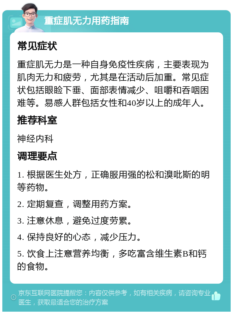 重症肌无力用药指南 常见症状 重症肌无力是一种自身免疫性疾病，主要表现为肌肉无力和疲劳，尤其是在活动后加重。常见症状包括眼睑下垂、面部表情减少、咀嚼和吞咽困难等。易感人群包括女性和40岁以上的成年人。 推荐科室 神经内科 调理要点 1. 根据医生处方，正确服用强的松和溴吡斯的明等药物。 2. 定期复查，调整用药方案。 3. 注意休息，避免过度劳累。 4. 保持良好的心态，减少压力。 5. 饮食上注意营养均衡，多吃富含维生素B和钙的食物。