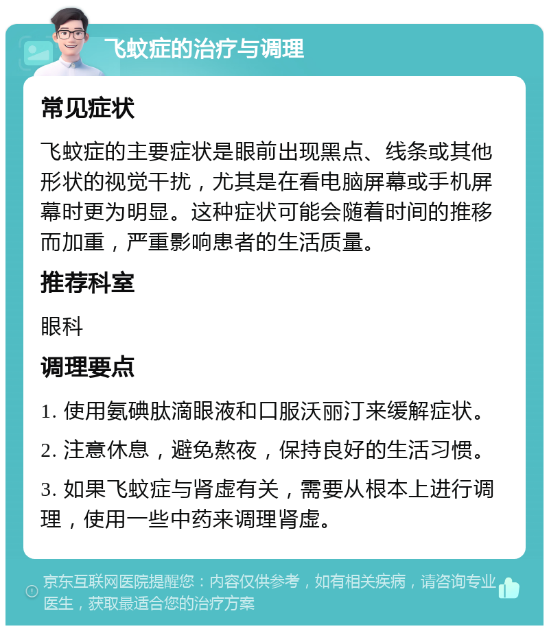 飞蚊症的治疗与调理 常见症状 飞蚊症的主要症状是眼前出现黑点、线条或其他形状的视觉干扰，尤其是在看电脑屏幕或手机屏幕时更为明显。这种症状可能会随着时间的推移而加重，严重影响患者的生活质量。 推荐科室 眼科 调理要点 1. 使用氨碘肽滴眼液和口服沃丽汀来缓解症状。 2. 注意休息，避免熬夜，保持良好的生活习惯。 3. 如果飞蚊症与肾虚有关，需要从根本上进行调理，使用一些中药来调理肾虚。