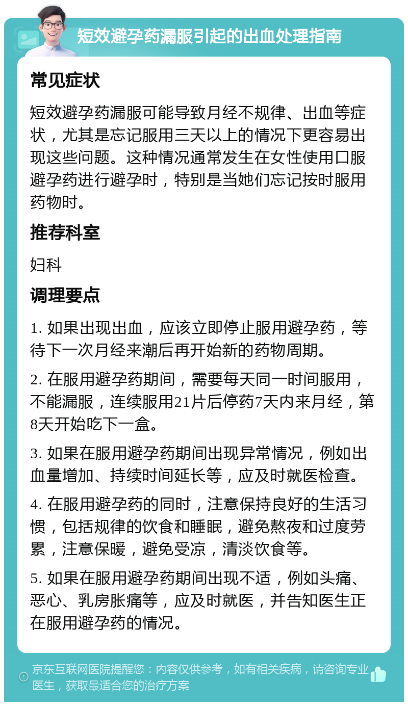 短效避孕药漏服引起的出血处理指南 常见症状 短效避孕药漏服可能导致月经不规律、出血等症状，尤其是忘记服用三天以上的情况下更容易出现这些问题。这种情况通常发生在女性使用口服避孕药进行避孕时，特别是当她们忘记按时服用药物时。 推荐科室 妇科 调理要点 1. 如果出现出血，应该立即停止服用避孕药，等待下一次月经来潮后再开始新的药物周期。 2. 在服用避孕药期间，需要每天同一时间服用，不能漏服，连续服用21片后停药7天内来月经，第8天开始吃下一盒。 3. 如果在服用避孕药期间出现异常情况，例如出血量增加、持续时间延长等，应及时就医检查。 4. 在服用避孕药的同时，注意保持良好的生活习惯，包括规律的饮食和睡眠，避免熬夜和过度劳累，注意保暖，避免受凉，清淡饮食等。 5. 如果在服用避孕药期间出现不适，例如头痛、恶心、乳房胀痛等，应及时就医，并告知医生正在服用避孕药的情况。