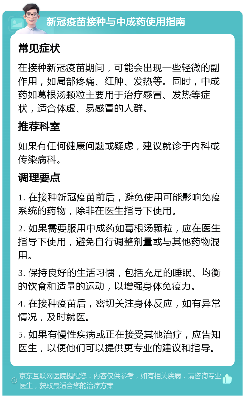 新冠疫苗接种与中成药使用指南 常见症状 在接种新冠疫苗期间，可能会出现一些轻微的副作用，如局部疼痛、红肿、发热等。同时，中成药如葛根汤颗粒主要用于治疗感冒、发热等症状，适合体虚、易感冒的人群。 推荐科室 如果有任何健康问题或疑虑，建议就诊于内科或传染病科。 调理要点 1. 在接种新冠疫苗前后，避免使用可能影响免疫系统的药物，除非在医生指导下使用。 2. 如果需要服用中成药如葛根汤颗粒，应在医生指导下使用，避免自行调整剂量或与其他药物混用。 3. 保持良好的生活习惯，包括充足的睡眠、均衡的饮食和适量的运动，以增强身体免疫力。 4. 在接种疫苗后，密切关注身体反应，如有异常情况，及时就医。 5. 如果有慢性疾病或正在接受其他治疗，应告知医生，以便他们可以提供更专业的建议和指导。