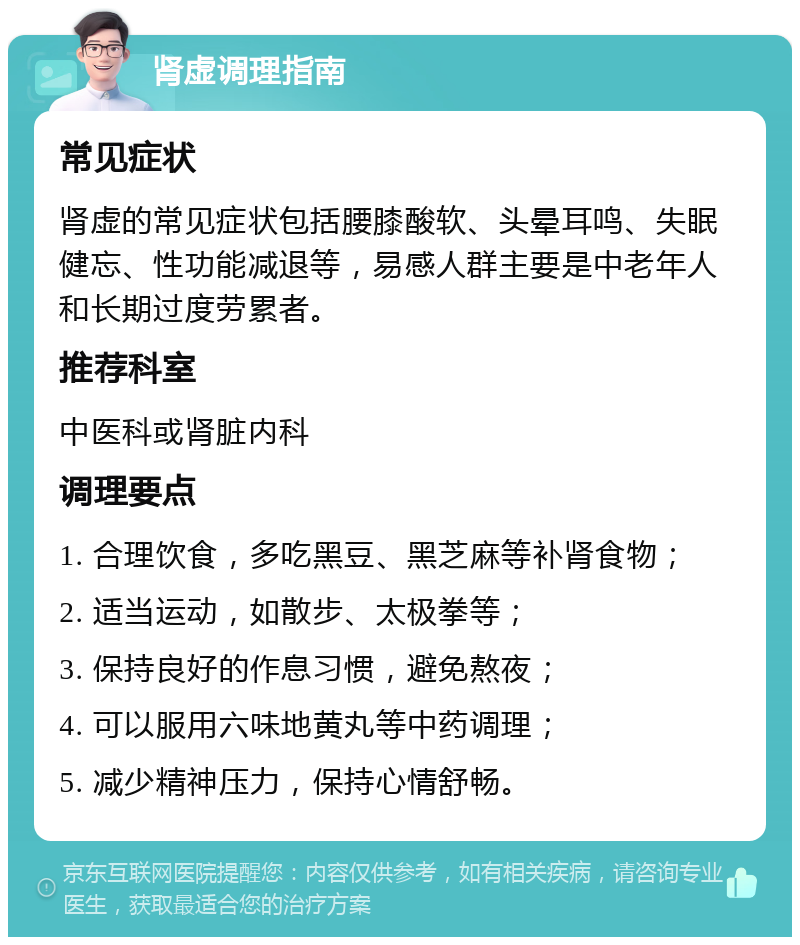 肾虚调理指南 常见症状 肾虚的常见症状包括腰膝酸软、头晕耳鸣、失眠健忘、性功能减退等，易感人群主要是中老年人和长期过度劳累者。 推荐科室 中医科或肾脏内科 调理要点 1. 合理饮食，多吃黑豆、黑芝麻等补肾食物； 2. 适当运动，如散步、太极拳等； 3. 保持良好的作息习惯，避免熬夜； 4. 可以服用六味地黄丸等中药调理； 5. 减少精神压力，保持心情舒畅。