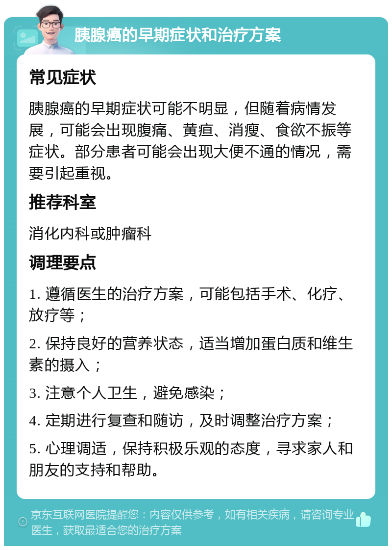 胰腺癌的早期症状和治疗方案 常见症状 胰腺癌的早期症状可能不明显，但随着病情发展，可能会出现腹痛、黄疸、消瘦、食欲不振等症状。部分患者可能会出现大便不通的情况，需要引起重视。 推荐科室 消化内科或肿瘤科 调理要点 1. 遵循医生的治疗方案，可能包括手术、化疗、放疗等； 2. 保持良好的营养状态，适当增加蛋白质和维生素的摄入； 3. 注意个人卫生，避免感染； 4. 定期进行复查和随访，及时调整治疗方案； 5. 心理调适，保持积极乐观的态度，寻求家人和朋友的支持和帮助。