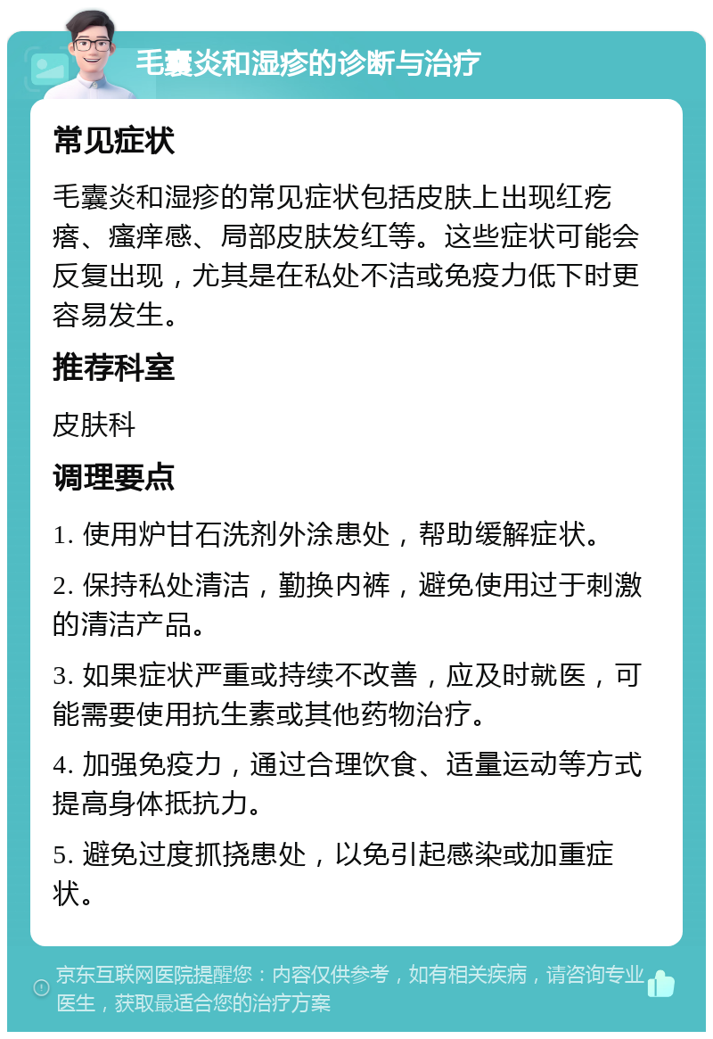 毛囊炎和湿疹的诊断与治疗 常见症状 毛囊炎和湿疹的常见症状包括皮肤上出现红疙瘩、瘙痒感、局部皮肤发红等。这些症状可能会反复出现，尤其是在私处不洁或免疫力低下时更容易发生。 推荐科室 皮肤科 调理要点 1. 使用炉甘石洗剂外涂患处，帮助缓解症状。 2. 保持私处清洁，勤换内裤，避免使用过于刺激的清洁产品。 3. 如果症状严重或持续不改善，应及时就医，可能需要使用抗生素或其他药物治疗。 4. 加强免疫力，通过合理饮食、适量运动等方式提高身体抵抗力。 5. 避免过度抓挠患处，以免引起感染或加重症状。