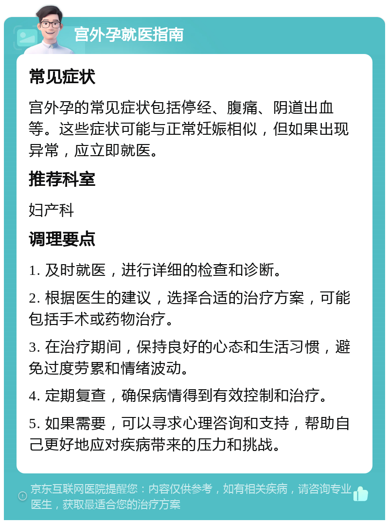 宫外孕就医指南 常见症状 宫外孕的常见症状包括停经、腹痛、阴道出血等。这些症状可能与正常妊娠相似，但如果出现异常，应立即就医。 推荐科室 妇产科 调理要点 1. 及时就医，进行详细的检查和诊断。 2. 根据医生的建议，选择合适的治疗方案，可能包括手术或药物治疗。 3. 在治疗期间，保持良好的心态和生活习惯，避免过度劳累和情绪波动。 4. 定期复查，确保病情得到有效控制和治疗。 5. 如果需要，可以寻求心理咨询和支持，帮助自己更好地应对疾病带来的压力和挑战。