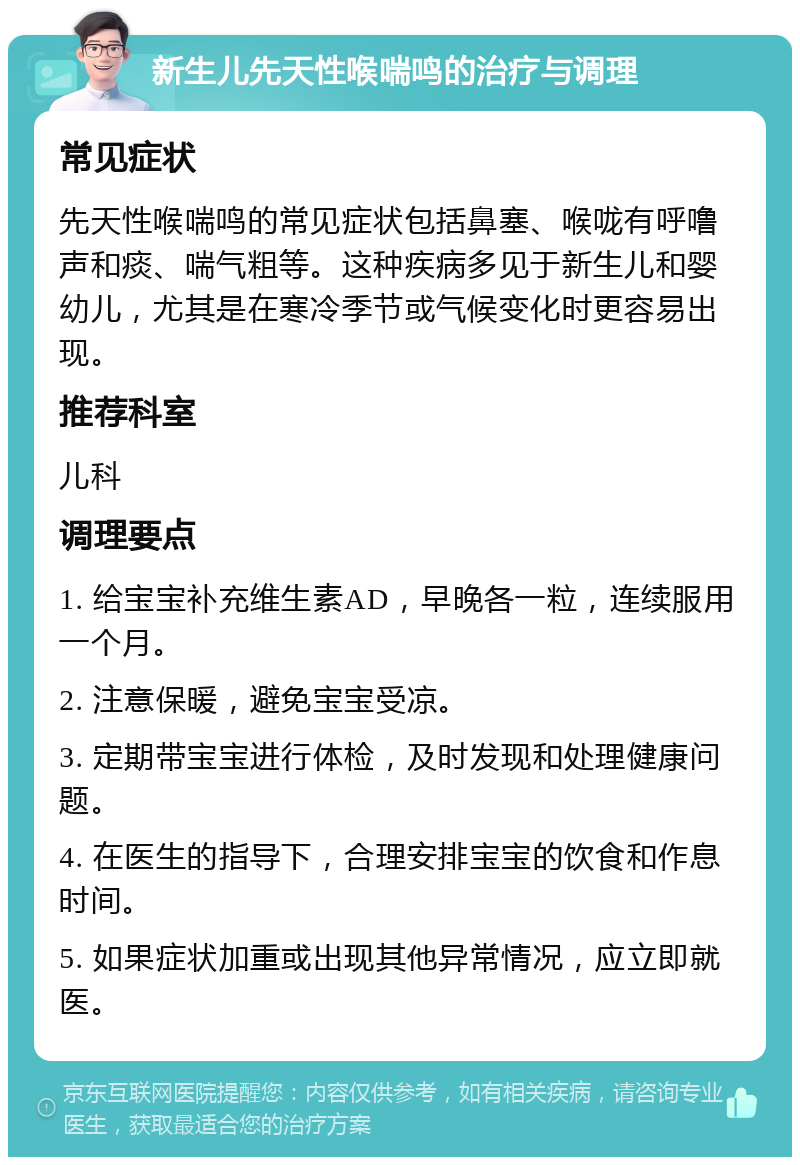 新生儿先天性喉喘鸣的治疗与调理 常见症状 先天性喉喘鸣的常见症状包括鼻塞、喉咙有呼噜声和痰、喘气粗等。这种疾病多见于新生儿和婴幼儿，尤其是在寒冷季节或气候变化时更容易出现。 推荐科室 儿科 调理要点 1. 给宝宝补充维生素AD，早晚各一粒，连续服用一个月。 2. 注意保暖，避免宝宝受凉。 3. 定期带宝宝进行体检，及时发现和处理健康问题。 4. 在医生的指导下，合理安排宝宝的饮食和作息时间。 5. 如果症状加重或出现其他异常情况，应立即就医。