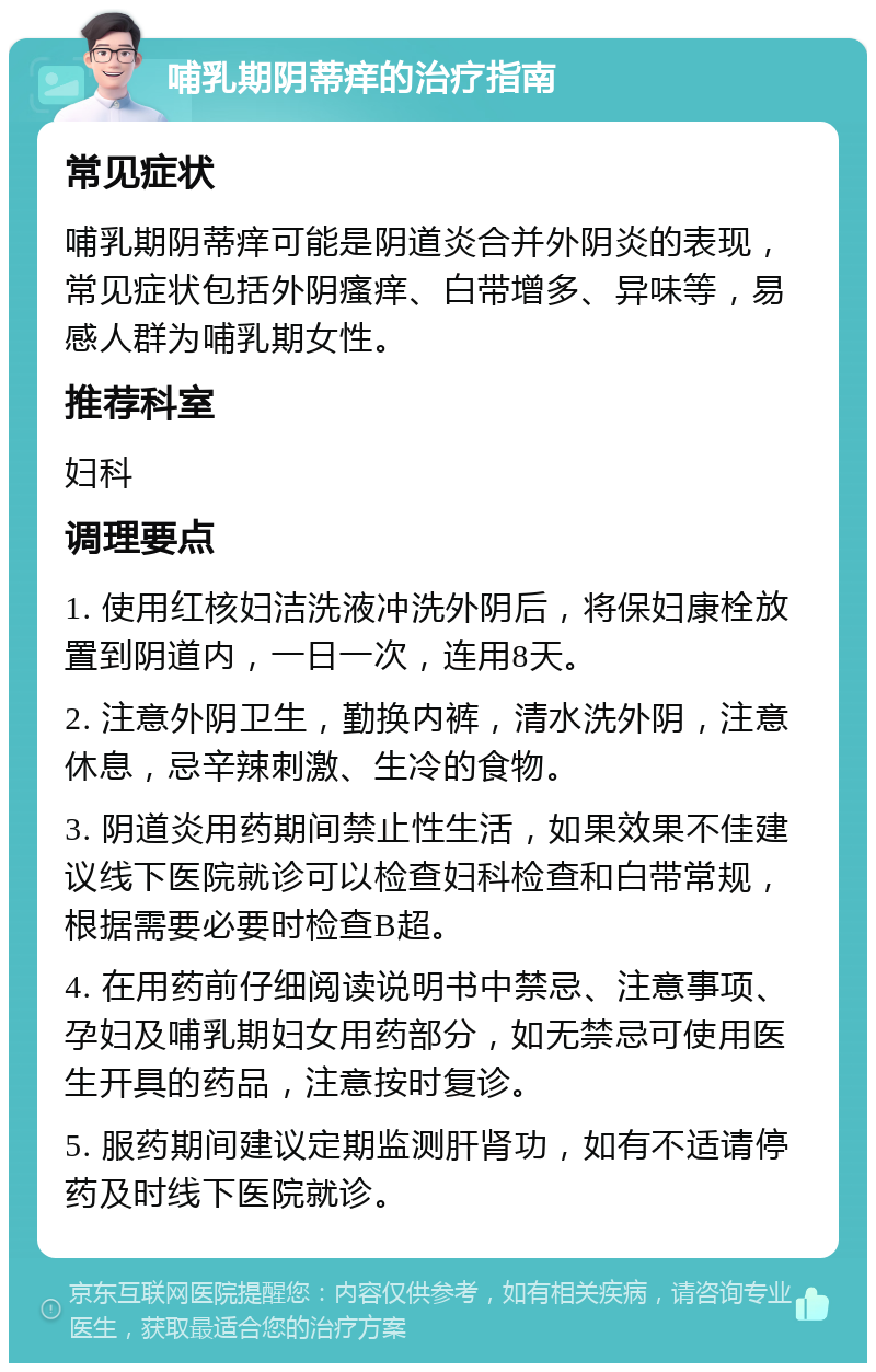 哺乳期阴蒂痒的治疗指南 常见症状 哺乳期阴蒂痒可能是阴道炎合并外阴炎的表现，常见症状包括外阴瘙痒、白带增多、异味等，易感人群为哺乳期女性。 推荐科室 妇科 调理要点 1. 使用红核妇洁洗液冲洗外阴后，将保妇康栓放置到阴道内，一日一次，连用8天。 2. 注意外阴卫生，勤换内裤，清水洗外阴，注意休息，忌辛辣刺激、生冷的食物。 3. 阴道炎用药期间禁止性生活，如果效果不佳建议线下医院就诊可以检查妇科检查和白带常规，根据需要必要时检查B超。 4. 在用药前仔细阅读说明书中禁忌、注意事项、孕妇及哺乳期妇女用药部分，如无禁忌可使用医生开具的药品，注意按时复诊。 5. 服药期间建议定期监测肝肾功，如有不适请停药及时线下医院就诊。