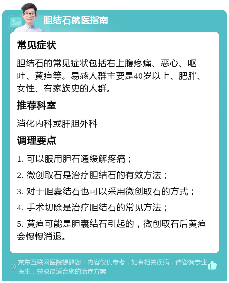 胆结石就医指南 常见症状 胆结石的常见症状包括右上腹疼痛、恶心、呕吐、黄疸等。易感人群主要是40岁以上、肥胖、女性、有家族史的人群。 推荐科室 消化内科或肝胆外科 调理要点 1. 可以服用胆石通缓解疼痛； 2. 微创取石是治疗胆结石的有效方法； 3. 对于胆囊结石也可以采用微创取石的方式； 4. 手术切除是治疗胆结石的常见方法； 5. 黄疸可能是胆囊结石引起的，微创取石后黄疸会慢慢消退。