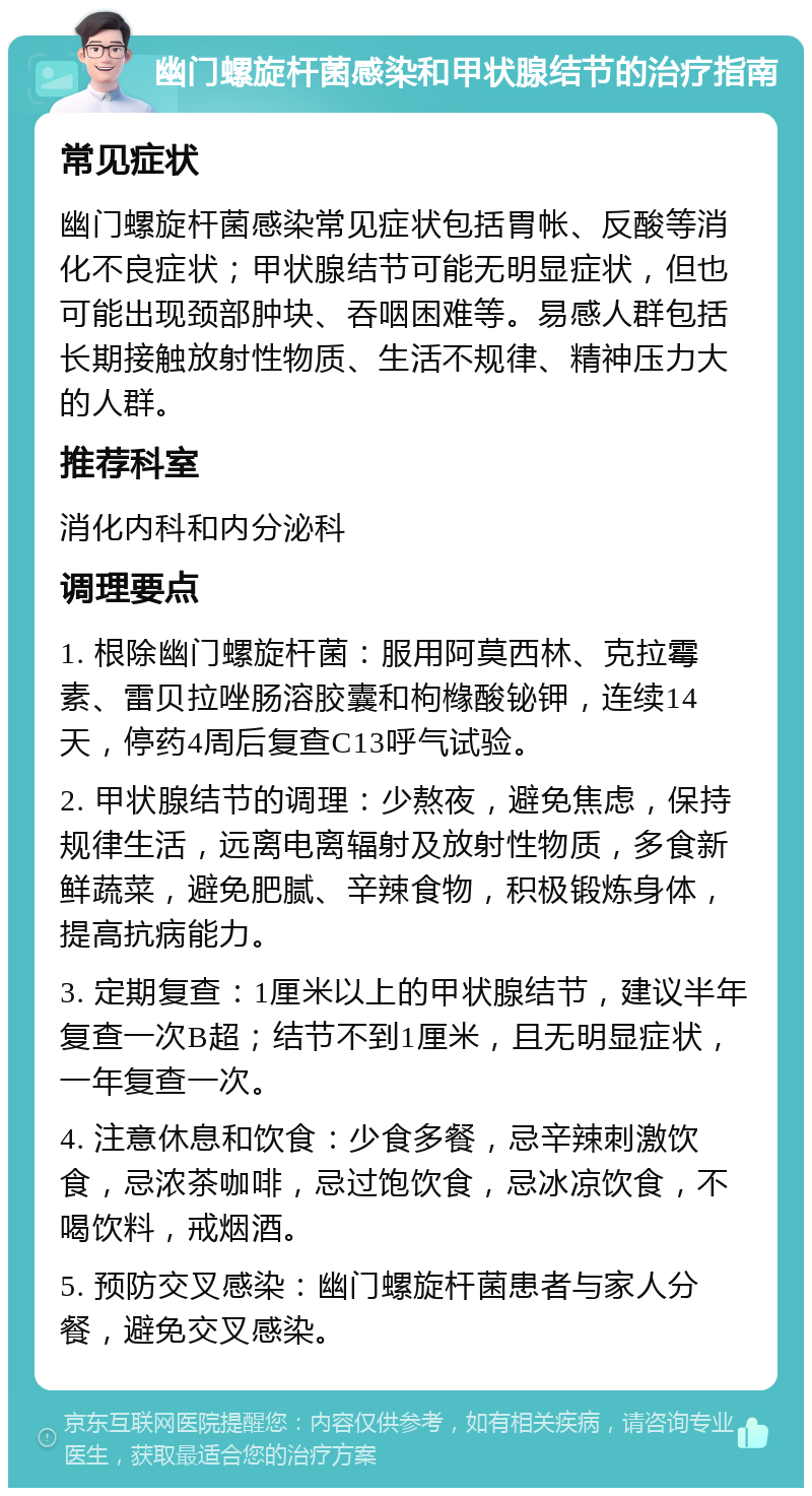 幽门螺旋杆菌感染和甲状腺结节的治疗指南 常见症状 幽门螺旋杆菌感染常见症状包括胃帐、反酸等消化不良症状；甲状腺结节可能无明显症状，但也可能出现颈部肿块、吞咽困难等。易感人群包括长期接触放射性物质、生活不规律、精神压力大的人群。 推荐科室 消化内科和内分泌科 调理要点 1. 根除幽门螺旋杆菌：服用阿莫西林、克拉霉素、雷贝拉唑肠溶胶囊和枸橼酸铋钾，连续14天，停药4周后复查C13呼气试验。 2. 甲状腺结节的调理：少熬夜，避免焦虑，保持规律生活，远离电离辐射及放射性物质，多食新鲜蔬菜，避免肥腻、辛辣食物，积极锻炼身体，提高抗病能力。 3. 定期复查：1厘米以上的甲状腺结节，建议半年复查一次B超；结节不到1厘米，且无明显症状，一年复查一次。 4. 注意休息和饮食：少食多餐，忌辛辣刺激饮食，忌浓茶咖啡，忌过饱饮食，忌冰凉饮食，不喝饮料，戒烟酒。 5. 预防交叉感染：幽门螺旋杆菌患者与家人分餐，避免交叉感染。