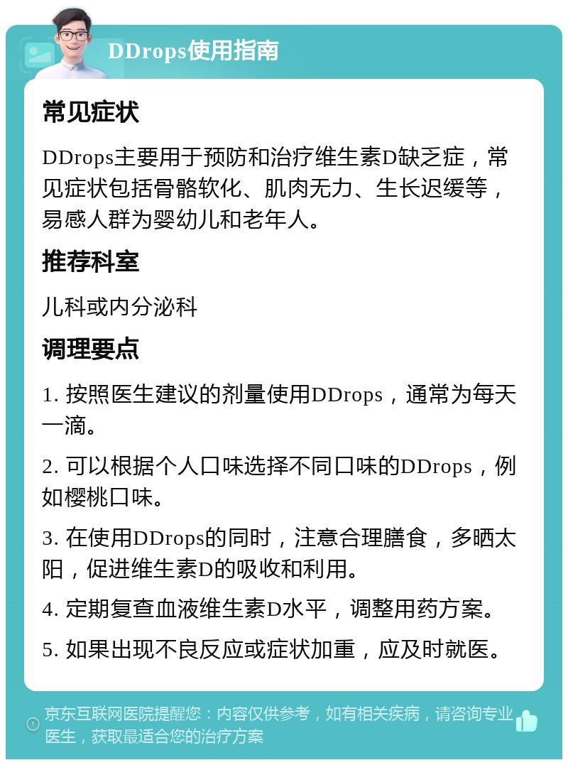 DDrops使用指南 常见症状 DDrops主要用于预防和治疗维生素D缺乏症，常见症状包括骨骼软化、肌肉无力、生长迟缓等，易感人群为婴幼儿和老年人。 推荐科室 儿科或内分泌科 调理要点 1. 按照医生建议的剂量使用DDrops，通常为每天一滴。 2. 可以根据个人口味选择不同口味的DDrops，例如樱桃口味。 3. 在使用DDrops的同时，注意合理膳食，多晒太阳，促进维生素D的吸收和利用。 4. 定期复查血液维生素D水平，调整用药方案。 5. 如果出现不良反应或症状加重，应及时就医。