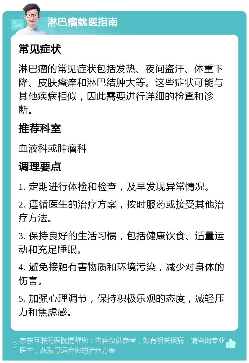 淋巴瘤就医指南 常见症状 淋巴瘤的常见症状包括发热、夜间盗汗、体重下降、皮肤瘙痒和淋巴结肿大等。这些症状可能与其他疾病相似，因此需要进行详细的检查和诊断。 推荐科室 血液科或肿瘤科 调理要点 1. 定期进行体检和检查，及早发现异常情况。 2. 遵循医生的治疗方案，按时服药或接受其他治疗方法。 3. 保持良好的生活习惯，包括健康饮食、适量运动和充足睡眠。 4. 避免接触有害物质和环境污染，减少对身体的伤害。 5. 加强心理调节，保持积极乐观的态度，减轻压力和焦虑感。