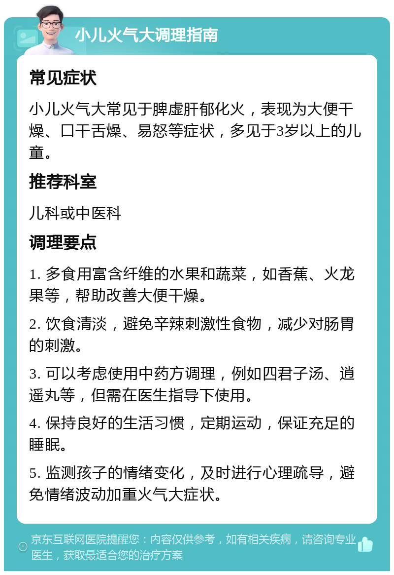 小儿火气大调理指南 常见症状 小儿火气大常见于脾虚肝郁化火，表现为大便干燥、口干舌燥、易怒等症状，多见于3岁以上的儿童。 推荐科室 儿科或中医科 调理要点 1. 多食用富含纤维的水果和蔬菜，如香蕉、火龙果等，帮助改善大便干燥。 2. 饮食清淡，避免辛辣刺激性食物，减少对肠胃的刺激。 3. 可以考虑使用中药方调理，例如四君子汤、逍遥丸等，但需在医生指导下使用。 4. 保持良好的生活习惯，定期运动，保证充足的睡眠。 5. 监测孩子的情绪变化，及时进行心理疏导，避免情绪波动加重火气大症状。