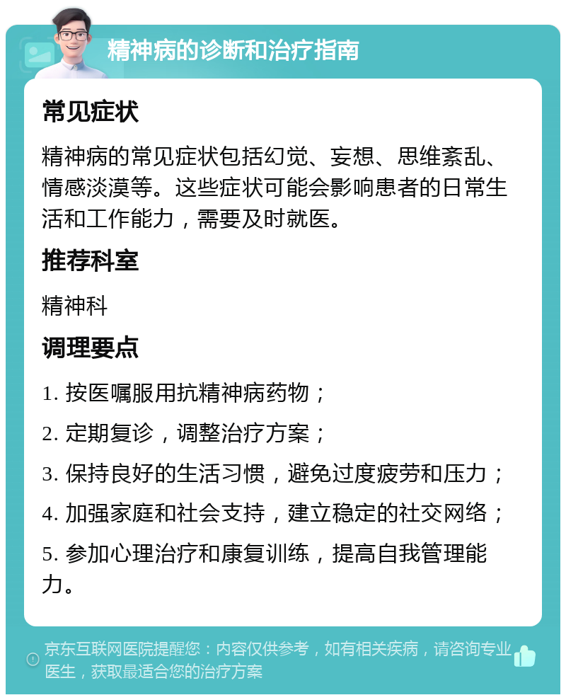 精神病的诊断和治疗指南 常见症状 精神病的常见症状包括幻觉、妄想、思维紊乱、情感淡漠等。这些症状可能会影响患者的日常生活和工作能力，需要及时就医。 推荐科室 精神科 调理要点 1. 按医嘱服用抗精神病药物； 2. 定期复诊，调整治疗方案； 3. 保持良好的生活习惯，避免过度疲劳和压力； 4. 加强家庭和社会支持，建立稳定的社交网络； 5. 参加心理治疗和康复训练，提高自我管理能力。