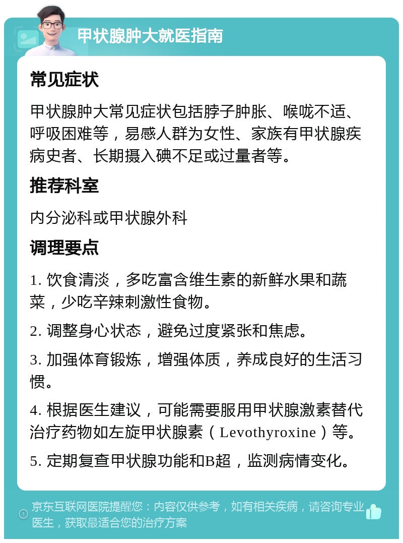 甲状腺肿大就医指南 常见症状 甲状腺肿大常见症状包括脖子肿胀、喉咙不适、呼吸困难等，易感人群为女性、家族有甲状腺疾病史者、长期摄入碘不足或过量者等。 推荐科室 内分泌科或甲状腺外科 调理要点 1. 饮食清淡，多吃富含维生素的新鲜水果和蔬菜，少吃辛辣刺激性食物。 2. 调整身心状态，避免过度紧张和焦虑。 3. 加强体育锻炼，增强体质，养成良好的生活习惯。 4. 根据医生建议，可能需要服用甲状腺激素替代治疗药物如左旋甲状腺素（Levothyroxine）等。 5. 定期复查甲状腺功能和B超，监测病情变化。