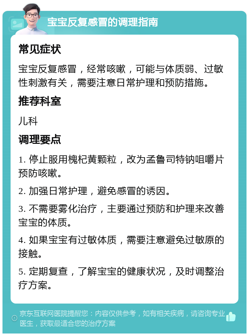 宝宝反复感冒的调理指南 常见症状 宝宝反复感冒，经常咳嗽，可能与体质弱、过敏性刺激有关，需要注意日常护理和预防措施。 推荐科室 儿科 调理要点 1. 停止服用槐杞黄颗粒，改为孟鲁司特钠咀嚼片预防咳嗽。 2. 加强日常护理，避免感冒的诱因。 3. 不需要雾化治疗，主要通过预防和护理来改善宝宝的体质。 4. 如果宝宝有过敏体质，需要注意避免过敏原的接触。 5. 定期复查，了解宝宝的健康状况，及时调整治疗方案。