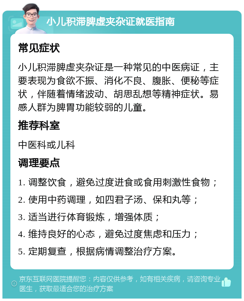 小儿积滞脾虚夹杂证就医指南 常见症状 小儿积滞脾虚夹杂证是一种常见的中医病证，主要表现为食欲不振、消化不良、腹胀、便秘等症状，伴随着情绪波动、胡思乱想等精神症状。易感人群为脾胃功能较弱的儿童。 推荐科室 中医科或儿科 调理要点 1. 调整饮食，避免过度进食或食用刺激性食物； 2. 使用中药调理，如四君子汤、保和丸等； 3. 适当进行体育锻炼，增强体质； 4. 维持良好的心态，避免过度焦虑和压力； 5. 定期复查，根据病情调整治疗方案。