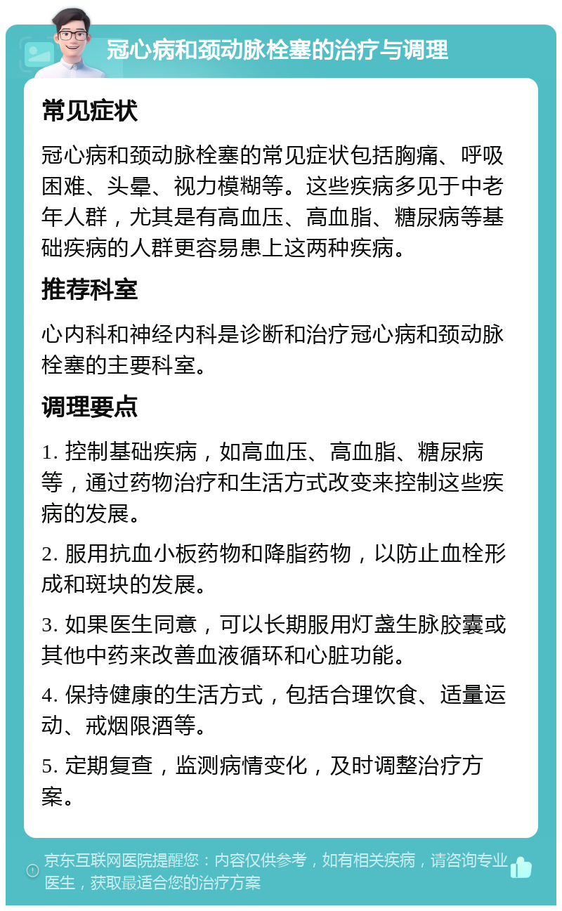 冠心病和颈动脉栓塞的治疗与调理 常见症状 冠心病和颈动脉栓塞的常见症状包括胸痛、呼吸困难、头晕、视力模糊等。这些疾病多见于中老年人群，尤其是有高血压、高血脂、糖尿病等基础疾病的人群更容易患上这两种疾病。 推荐科室 心内科和神经内科是诊断和治疗冠心病和颈动脉栓塞的主要科室。 调理要点 1. 控制基础疾病，如高血压、高血脂、糖尿病等，通过药物治疗和生活方式改变来控制这些疾病的发展。 2. 服用抗血小板药物和降脂药物，以防止血栓形成和斑块的发展。 3. 如果医生同意，可以长期服用灯盏生脉胶囊或其他中药来改善血液循环和心脏功能。 4. 保持健康的生活方式，包括合理饮食、适量运动、戒烟限酒等。 5. 定期复查，监测病情变化，及时调整治疗方案。