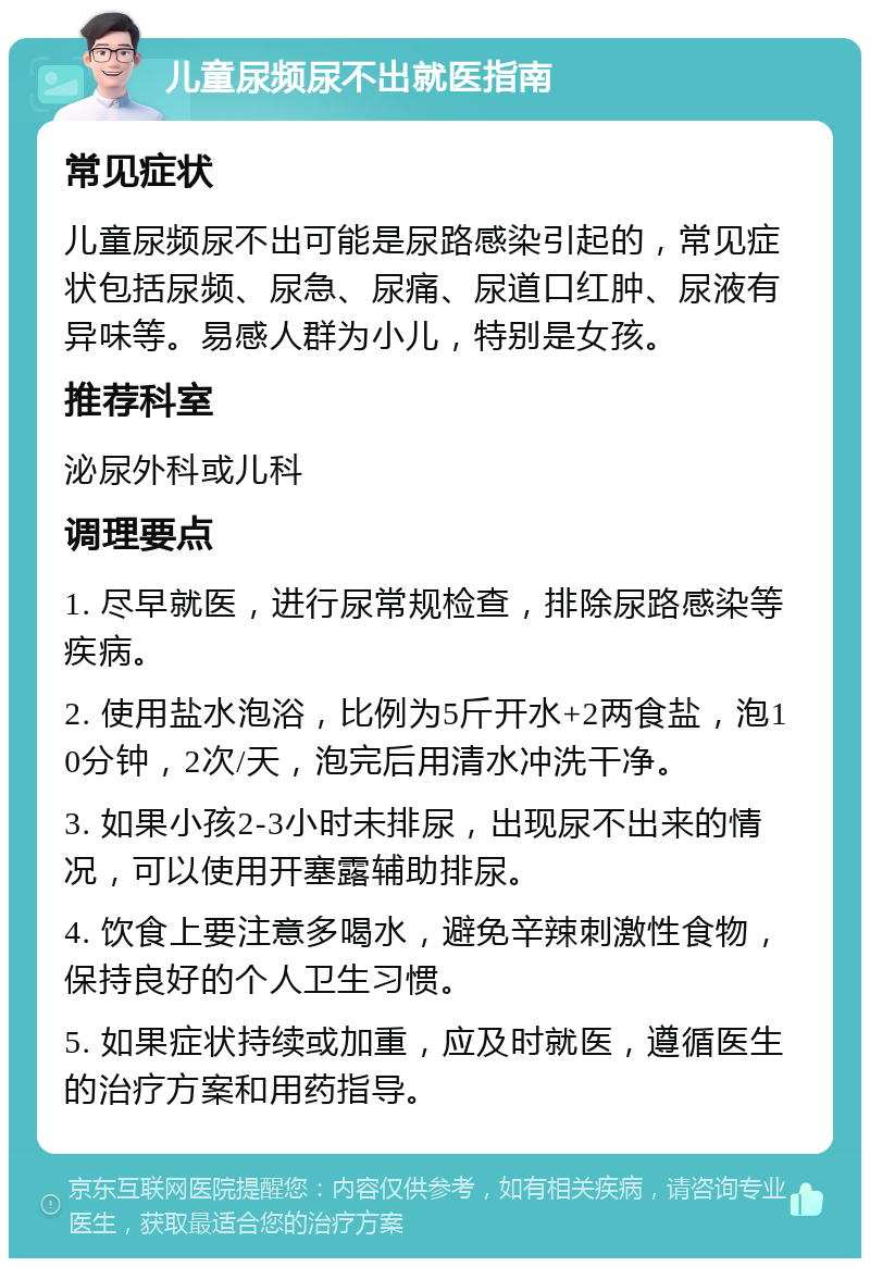 儿童尿频尿不出就医指南 常见症状 儿童尿频尿不出可能是尿路感染引起的，常见症状包括尿频、尿急、尿痛、尿道口红肿、尿液有异味等。易感人群为小儿，特别是女孩。 推荐科室 泌尿外科或儿科 调理要点 1. 尽早就医，进行尿常规检查，排除尿路感染等疾病。 2. 使用盐水泡浴，比例为5斤开水+2两食盐，泡10分钟，2次/天，泡完后用清水冲洗干净。 3. 如果小孩2-3小时未排尿，出现尿不出来的情况，可以使用开塞露辅助排尿。 4. 饮食上要注意多喝水，避免辛辣刺激性食物，保持良好的个人卫生习惯。 5. 如果症状持续或加重，应及时就医，遵循医生的治疗方案和用药指导。