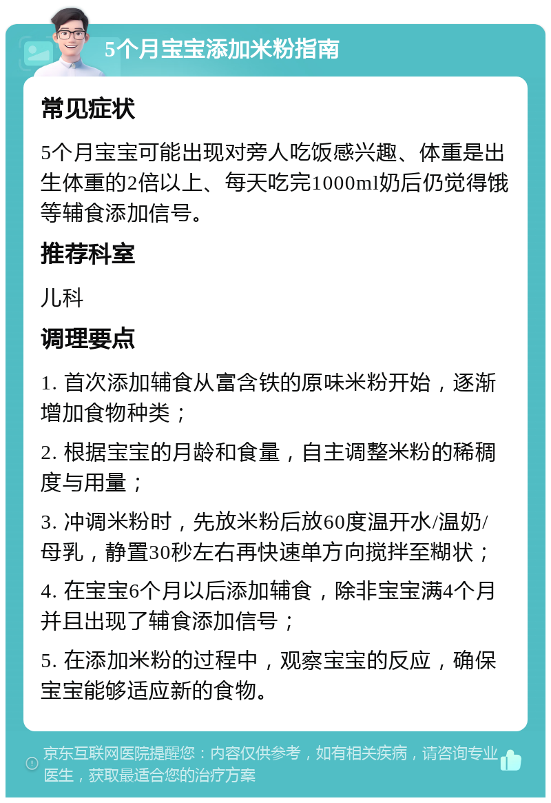 5个月宝宝添加米粉指南 常见症状 5个月宝宝可能出现对旁人吃饭感兴趣、体重是出生体重的2倍以上、每天吃完1000ml奶后仍觉得饿等辅食添加信号。 推荐科室 儿科 调理要点 1. 首次添加辅食从富含铁的原味米粉开始，逐渐增加食物种类； 2. 根据宝宝的月龄和食量，自主调整米粉的稀稠度与用量； 3. 冲调米粉时，先放米粉后放60度温开水/温奶/母乳，静置30秒左右再快速单方向搅拌至糊状； 4. 在宝宝6个月以后添加辅食，除非宝宝满4个月并且出现了辅食添加信号； 5. 在添加米粉的过程中，观察宝宝的反应，确保宝宝能够适应新的食物。