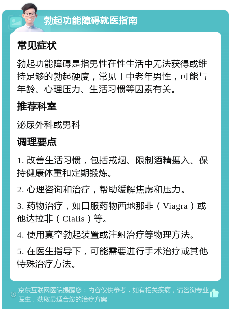 勃起功能障碍就医指南 常见症状 勃起功能障碍是指男性在性生活中无法获得或维持足够的勃起硬度，常见于中老年男性，可能与年龄、心理压力、生活习惯等因素有关。 推荐科室 泌尿外科或男科 调理要点 1. 改善生活习惯，包括戒烟、限制酒精摄入、保持健康体重和定期锻炼。 2. 心理咨询和治疗，帮助缓解焦虑和压力。 3. 药物治疗，如口服药物西地那非（Viagra）或他达拉非（Cialis）等。 4. 使用真空勃起装置或注射治疗等物理方法。 5. 在医生指导下，可能需要进行手术治疗或其他特殊治疗方法。