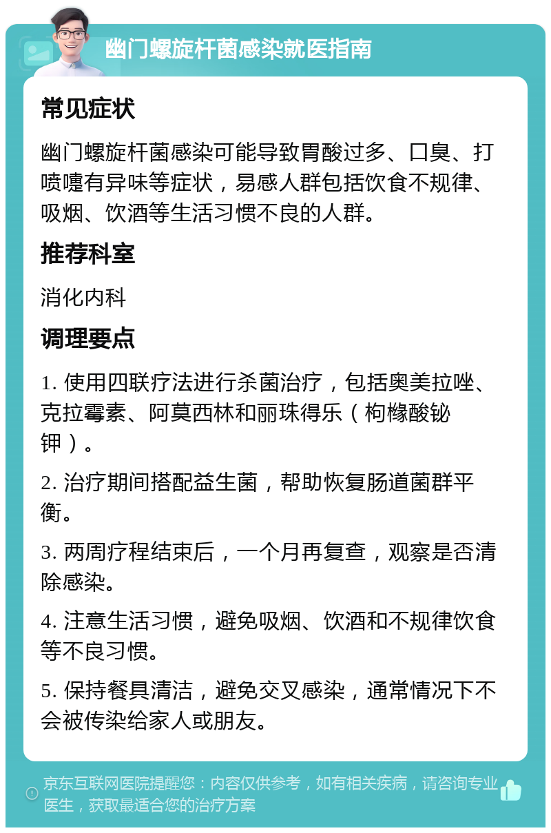 幽门螺旋杆菌感染就医指南 常见症状 幽门螺旋杆菌感染可能导致胃酸过多、口臭、打喷嚏有异味等症状，易感人群包括饮食不规律、吸烟、饮酒等生活习惯不良的人群。 推荐科室 消化内科 调理要点 1. 使用四联疗法进行杀菌治疗，包括奥美拉唑、克拉霉素、阿莫西林和丽珠得乐（枸橼酸铋钾）。 2. 治疗期间搭配益生菌，帮助恢复肠道菌群平衡。 3. 两周疗程结束后，一个月再复查，观察是否清除感染。 4. 注意生活习惯，避免吸烟、饮酒和不规律饮食等不良习惯。 5. 保持餐具清洁，避免交叉感染，通常情况下不会被传染给家人或朋友。