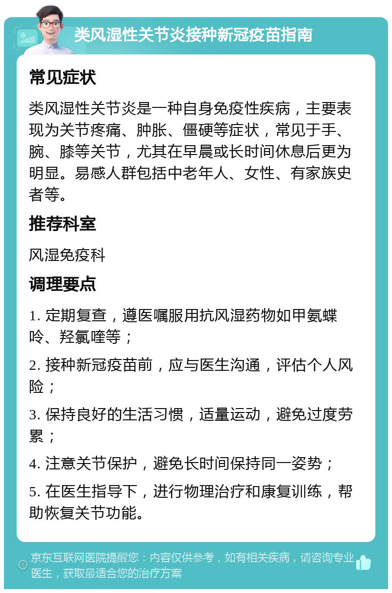 类风湿性关节炎接种新冠疫苗指南 常见症状 类风湿性关节炎是一种自身免疫性疾病，主要表现为关节疼痛、肿胀、僵硬等症状，常见于手、腕、膝等关节，尤其在早晨或长时间休息后更为明显。易感人群包括中老年人、女性、有家族史者等。 推荐科室 风湿免疫科 调理要点 1. 定期复查，遵医嘱服用抗风湿药物如甲氨蝶呤、羟氯喹等； 2. 接种新冠疫苗前，应与医生沟通，评估个人风险； 3. 保持良好的生活习惯，适量运动，避免过度劳累； 4. 注意关节保护，避免长时间保持同一姿势； 5. 在医生指导下，进行物理治疗和康复训练，帮助恢复关节功能。