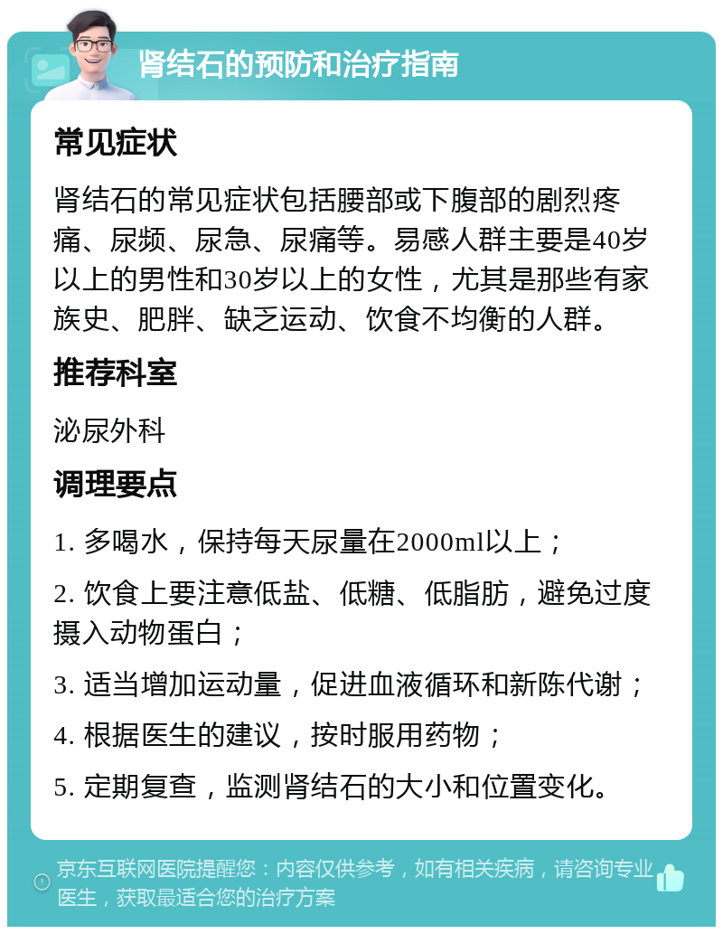 肾结石的预防和治疗指南 常见症状 肾结石的常见症状包括腰部或下腹部的剧烈疼痛、尿频、尿急、尿痛等。易感人群主要是40岁以上的男性和30岁以上的女性，尤其是那些有家族史、肥胖、缺乏运动、饮食不均衡的人群。 推荐科室 泌尿外科 调理要点 1. 多喝水，保持每天尿量在2000ml以上； 2. 饮食上要注意低盐、低糖、低脂肪，避免过度摄入动物蛋白； 3. 适当增加运动量，促进血液循环和新陈代谢； 4. 根据医生的建议，按时服用药物； 5. 定期复查，监测肾结石的大小和位置变化。