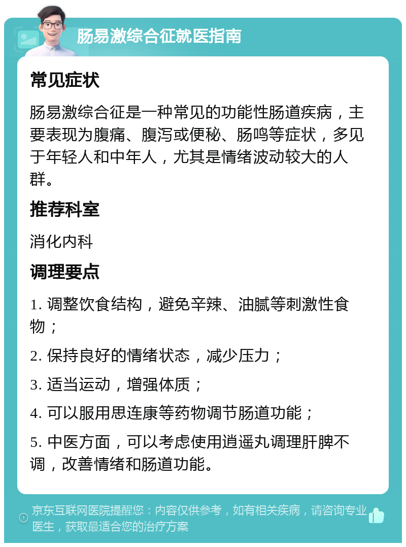 肠易激综合征就医指南 常见症状 肠易激综合征是一种常见的功能性肠道疾病，主要表现为腹痛、腹泻或便秘、肠鸣等症状，多见于年轻人和中年人，尤其是情绪波动较大的人群。 推荐科室 消化内科 调理要点 1. 调整饮食结构，避免辛辣、油腻等刺激性食物； 2. 保持良好的情绪状态，减少压力； 3. 适当运动，增强体质； 4. 可以服用思连康等药物调节肠道功能； 5. 中医方面，可以考虑使用逍遥丸调理肝脾不调，改善情绪和肠道功能。