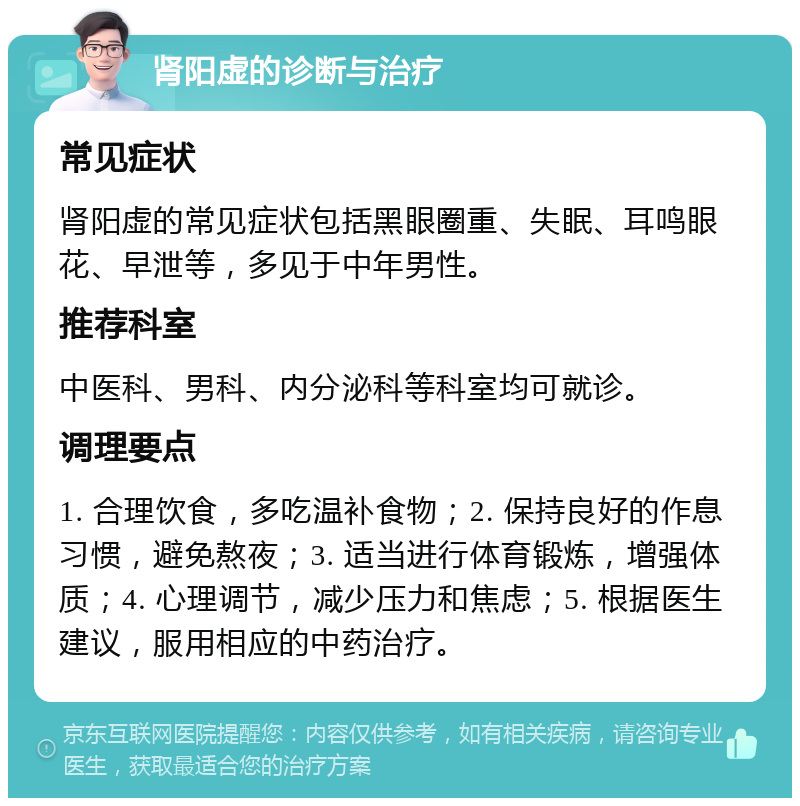 肾阳虚的诊断与治疗 常见症状 肾阳虚的常见症状包括黑眼圈重、失眠、耳鸣眼花、早泄等，多见于中年男性。 推荐科室 中医科、男科、内分泌科等科室均可就诊。 调理要点 1. 合理饮食，多吃温补食物；2. 保持良好的作息习惯，避免熬夜；3. 适当进行体育锻炼，增强体质；4. 心理调节，减少压力和焦虑；5. 根据医生建议，服用相应的中药治疗。