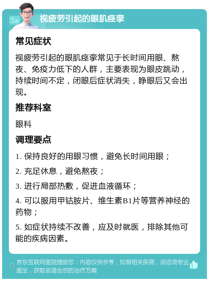 视疲劳引起的眼肌痉挛 常见症状 视疲劳引起的眼肌痉挛常见于长时间用眼、熬夜、免疫力低下的人群，主要表现为眼皮跳动，持续时间不定，闭眼后症状消失，睁眼后又会出现。 推荐科室 眼科 调理要点 1. 保持良好的用眼习惯，避免长时间用眼； 2. 充足休息，避免熬夜； 3. 进行局部热敷，促进血液循环； 4. 可以服用甲钴胺片、维生素B1片等营养神经的药物； 5. 如症状持续不改善，应及时就医，排除其他可能的疾病因素。