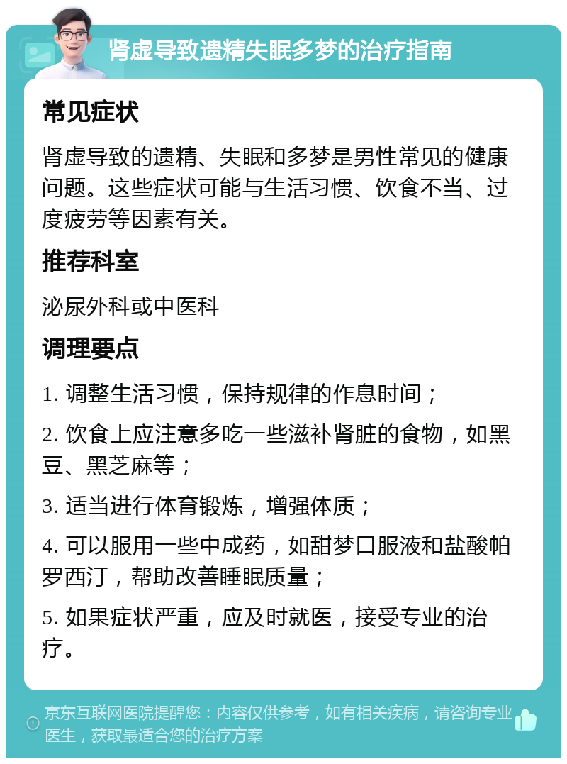 肾虚导致遗精失眠多梦的治疗指南 常见症状 肾虚导致的遗精、失眠和多梦是男性常见的健康问题。这些症状可能与生活习惯、饮食不当、过度疲劳等因素有关。 推荐科室 泌尿外科或中医科 调理要点 1. 调整生活习惯，保持规律的作息时间； 2. 饮食上应注意多吃一些滋补肾脏的食物，如黑豆、黑芝麻等； 3. 适当进行体育锻炼，增强体质； 4. 可以服用一些中成药，如甜梦口服液和盐酸帕罗西汀，帮助改善睡眠质量； 5. 如果症状严重，应及时就医，接受专业的治疗。