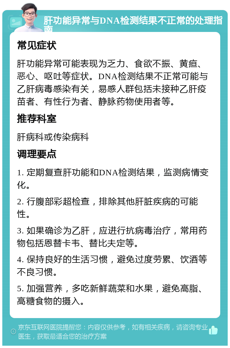 肝功能异常与DNA检测结果不正常的处理指南 常见症状 肝功能异常可能表现为乏力、食欲不振、黄疸、恶心、呕吐等症状。DNA检测结果不正常可能与乙肝病毒感染有关，易感人群包括未接种乙肝疫苗者、有性行为者、静脉药物使用者等。 推荐科室 肝病科或传染病科 调理要点 1. 定期复查肝功能和DNA检测结果，监测病情变化。 2. 行腹部彩超检查，排除其他肝脏疾病的可能性。 3. 如果确诊为乙肝，应进行抗病毒治疗，常用药物包括恩替卡韦、替比夫定等。 4. 保持良好的生活习惯，避免过度劳累、饮酒等不良习惯。 5. 加强营养，多吃新鲜蔬菜和水果，避免高脂、高糖食物的摄入。