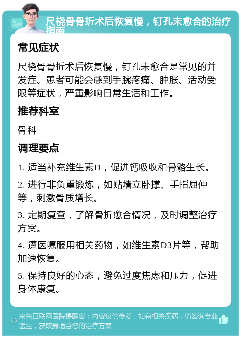 尺桡骨骨折术后恢复慢，钉孔未愈合的治疗指南 常见症状 尺桡骨骨折术后恢复慢，钉孔未愈合是常见的并发症。患者可能会感到手腕疼痛、肿胀、活动受限等症状，严重影响日常生活和工作。 推荐科室 骨科 调理要点 1. 适当补充维生素D，促进钙吸收和骨骼生长。 2. 进行非负重锻炼，如贴墙立卧撑、手指屈伸等，刺激骨质增长。 3. 定期复查，了解骨折愈合情况，及时调整治疗方案。 4. 遵医嘱服用相关药物，如维生素D3片等，帮助加速恢复。 5. 保持良好的心态，避免过度焦虑和压力，促进身体康复。