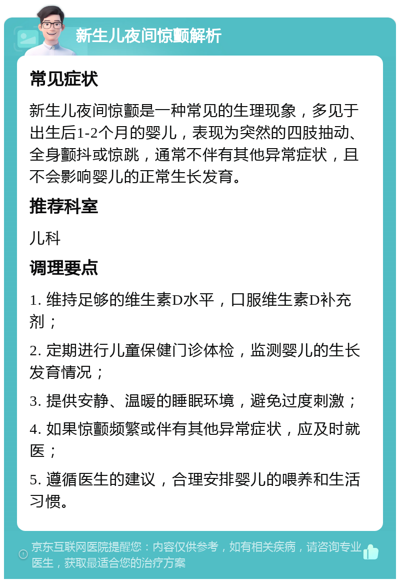 新生儿夜间惊颤解析 常见症状 新生儿夜间惊颤是一种常见的生理现象，多见于出生后1-2个月的婴儿，表现为突然的四肢抽动、全身颤抖或惊跳，通常不伴有其他异常症状，且不会影响婴儿的正常生长发育。 推荐科室 儿科 调理要点 1. 维持足够的维生素D水平，口服维生素D补充剂； 2. 定期进行儿童保健门诊体检，监测婴儿的生长发育情况； 3. 提供安静、温暖的睡眠环境，避免过度刺激； 4. 如果惊颤频繁或伴有其他异常症状，应及时就医； 5. 遵循医生的建议，合理安排婴儿的喂养和生活习惯。